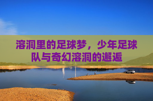 溶洞里的足球梦，少年足球队与奇幻溶洞的邂逅