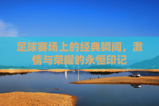 足球赛场上的经典瞬间,激情与荣耀的永恒印记