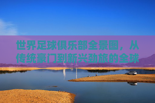 世界足球俱乐部全景图,从传统豪门到新兴劲旅的全球格局与故事,世界足球俱乐部全景图,从传统豪门到新兴劲旅的全球格局与故事