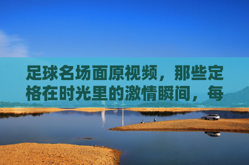 足球名场面原视频,那些定格在时光里的激情瞬间,每一次回看都热血沸腾,足球名场面原视频,那些定格在时光里的激情瞬间,每一次回看都热血沸腾