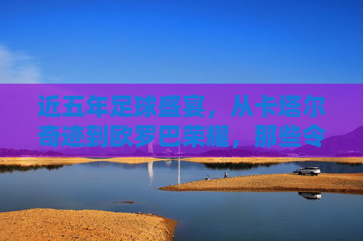 近五年足球盛宴，从卡塔尔奇迹到欧罗巴荣耀，那些令人热血沸腾的精彩对决，近五年足球盛宴，从卡塔尔奇迹到欧罗巴荣耀的精彩对决