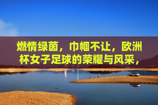 燃情绿茵,巾帼不让,欧洲杯女子足球的荣耀与风采,燃情绿茵,巾帼不让,欧洲杯女子足球的荣耀与风采