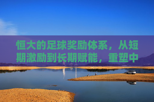 恒大的足球奖励体系，从短期激励到长期赋能，重塑中超竞技格局，恒大的足球奖励体系，从短期激励到长期赋能，重塑中超竞技格局