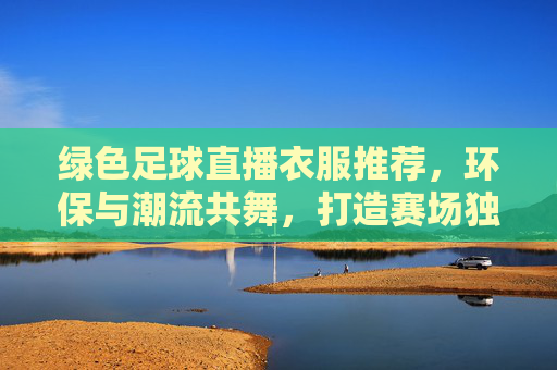 绿色足球直播衣服推荐，环保与潮流共舞，打造赛场独特风格，绿色足球直播衣服推荐，环保与潮流共舞，打造赛场独特风格