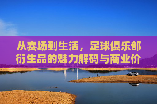 从赛场到生活,足球俱乐部衍生品的魅力解码与商业价值,从赛场到生活,足球俱乐部衍生品的魅力解码与商业价值