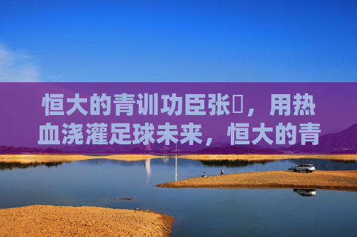 恒大的青训功臣张赟，用热血浇灌足球未来，恒大的青训功臣张赟，用热血浇灌足球未来