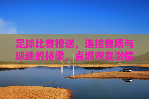 足球比赛推送,连接赛场与球迷的桥梁,点燃观赛激情的利器,足球比赛推送,连接赛场与球迷的桥梁,点燃观赛激情的利器