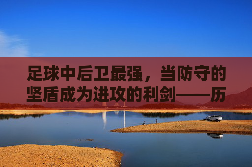 足球中后卫最强,当防守的坚盾成为进攻的利剑——历史与现役中后卫的巅峰能力剖析,足球中后卫最强,当防守的坚盾成为进攻的利剑——历史与现役中后卫的巅峰能力剖析