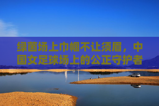 绿茵场上巾帼不让须眉,中国女足球场上的公正守护者——记中国女裁判的使命与担当,绿茵场上巾帼不让须眉,中国女裁判的使命与担当——公正守护者