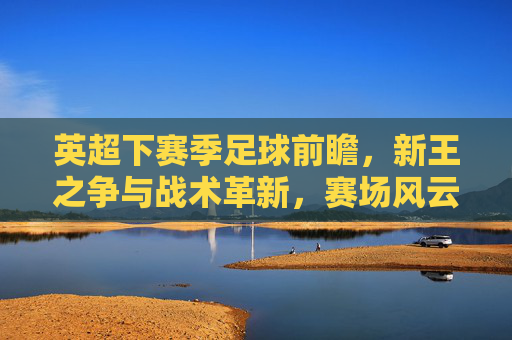 英超下赛季足球前瞻,新王之争与战术革新,赛场风云再起