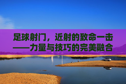 足球射门，近射的致命一击——力量与技巧的完美融合