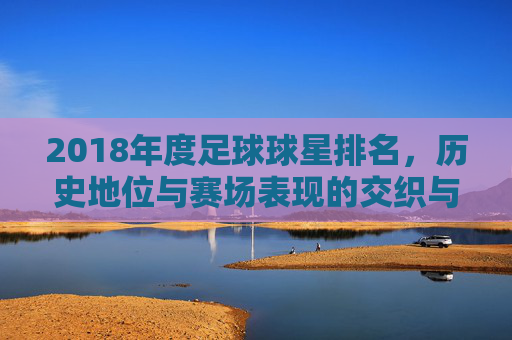 2018年度足球球星排名，历史地位与赛场表现的交织与碰撞，2018年度足球球星排名，历史地位与赛场表现的交织碰撞