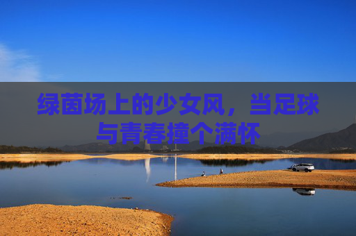 绿茵场上的少女风,当足球与青春撞个满怀