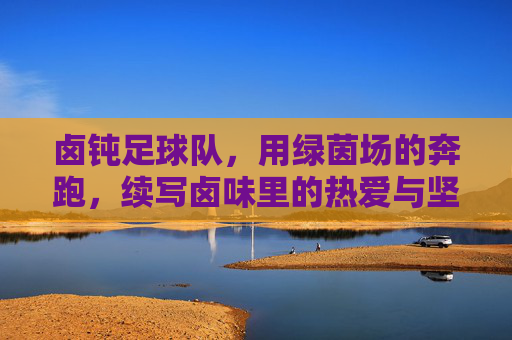 卤钝足球队,用绿茵场的奔跑,续写卤味里的热爱与坚持