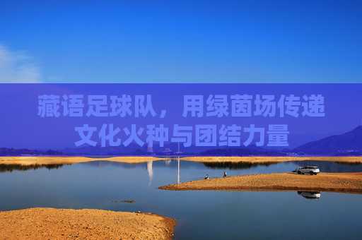 藏语足球队，用绿茵场传递文化火种与团结力量