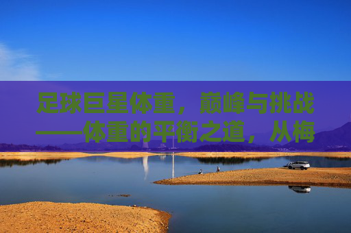 足球巨星体重,巅峰与挑战——体重的平衡之道,从梅西的轻盈到C罗的健壮,巨星们的体重管理故事
