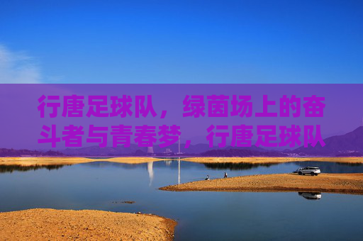 行唐足球队,绿茵场上的奋斗者与青春梦,行唐足球队,绿茵场上的奋斗者与青春梦