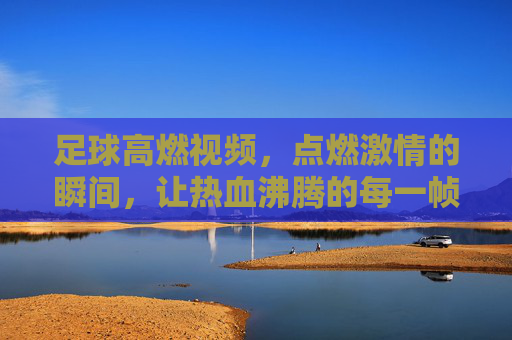 足球高燃视频,点燃激情的瞬间,让热血沸腾的每一帧都成为永恒