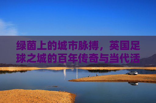 绿茵上的城市脉搏,英国足球之城的百年传奇与当代活力