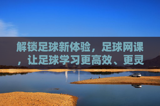 解锁足球新体验,足球网课,让足球学习更高效、更灵活