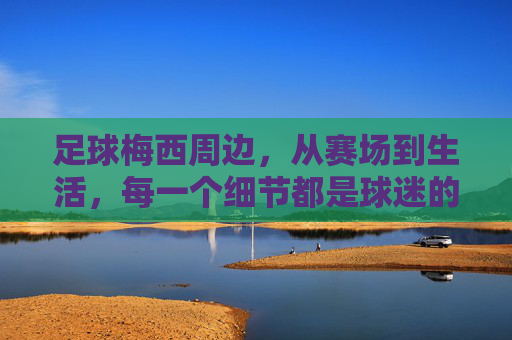 足球梅西周边,从赛场到生活,每一个细节都是球迷的热爱印记