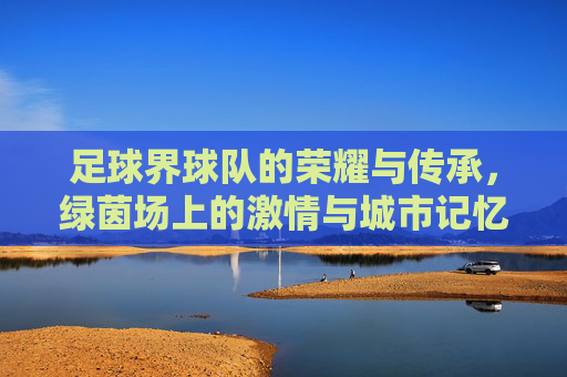 足球界球队的荣耀与传承,绿茵场上的激情与城市记忆