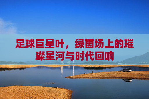足球巨星叶,绿茵场上的璀璨星河与时代回响