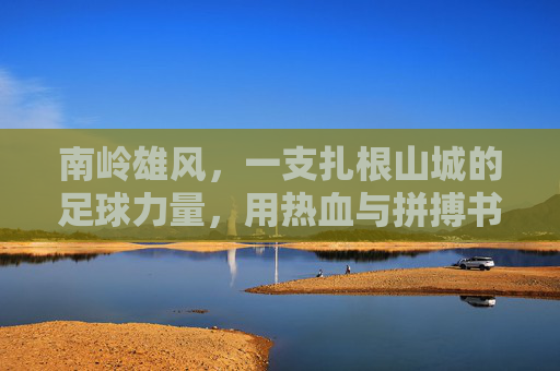 南岭雄风,一支扎根山城的足球力量,用热血与拼搏书写属于他们的绿茵篇章