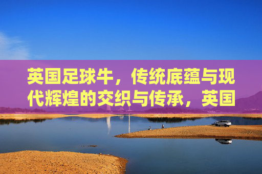 英国足球牛，传统底蕴与现代辉煌的交织与传承，英国足球，传统底蕴与现代辉煌的交织与传承