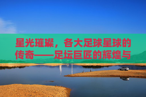 星光璀璨,各大足球星球的传奇——足坛巨匠的辉煌与时代印记