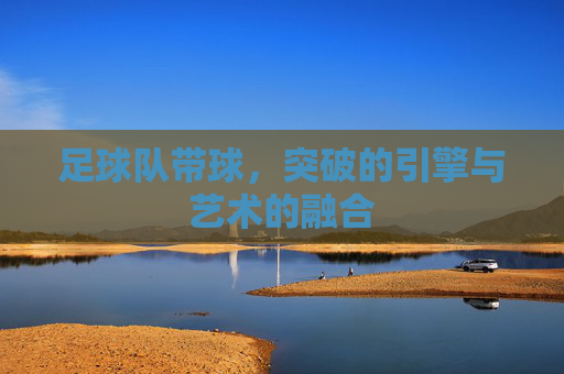 足球队带球，突破的引擎与艺术的融合