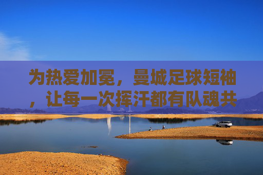 为热爱加冕,曼城足球短袖,让每一次挥汗都有队魂共鸣,为热爱加冕,曼城足球短袖,每一次挥汗都有队魂共鸣