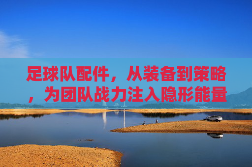 足球队配件,从装备到策略,为团队战力注入隐形能量