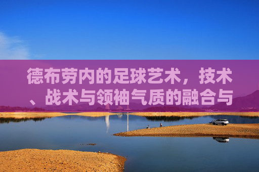 德布劳内的足球艺术,技术、战术与领袖气质的融合与升华