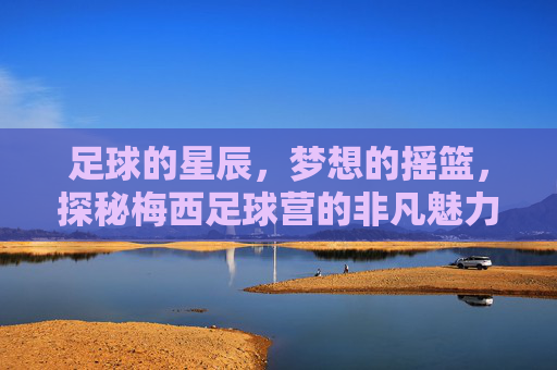 足球的星辰，梦想的摇篮，探秘梅西足球营的非凡魅力