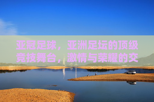 亚冠足球,亚洲足坛的顶级竞技舞台,激情与荣耀的交织