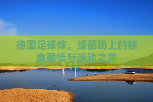 德国足球妹,绿茵场上的铁血柔情与运动之美