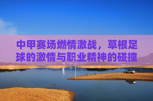 中甲赛场燃情激战，草根足球的激情与职业精神的碰撞