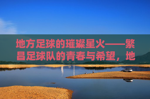 地方足球的璀璨星火——繁昌足球队的青春与希望,地方足球的璀璨星火——繁昌足球队的青春与希望
