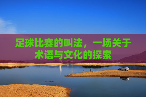 足球比赛的叫法，一场关于术语与文化的探索