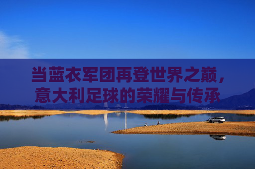 当蓝衣军团再登世界之巅,意大利足球的荣耀与传承