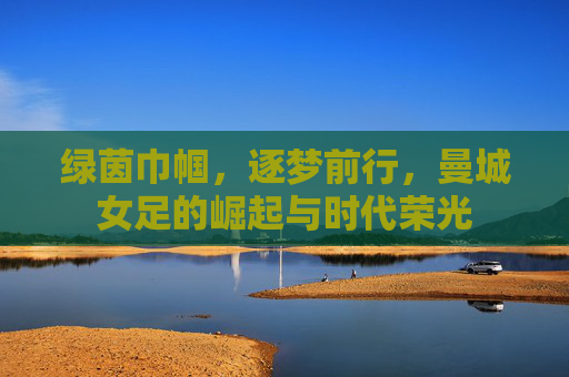 绿茵巾帼,逐梦前行,曼城女足的崛起与时代荣光