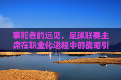 掌舵者的远见,足球联赛主席在职业化进程中的战略引领与时代担当,掌舵者的远见,足球联赛主席在职业化进程中的战略引领与时代担当