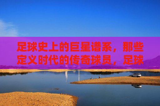 足球史上的巨星谱系，那些定义时代的传奇球员，足球史上的巨星谱系，那些定义时代的传奇球员