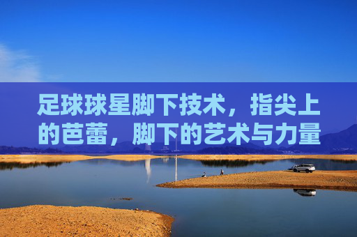 足球球星脚下技术,指尖上的芭蕾,脚下的艺术与力量
