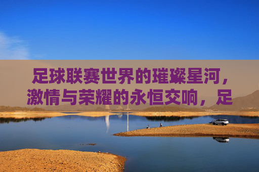 足球联赛世界的璀璨星河,激情与荣耀的永恒交响,足球联赛世界的璀璨星河,激情与荣耀的永恒交响
