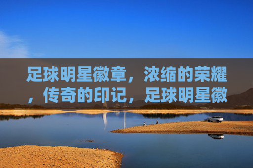 足球明星徽章,浓缩的荣耀,传奇的印记,足球明星徽章,浓缩的荣耀,传奇的印记