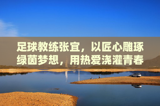 足球教练张宜,以匠心雕琢绿茵梦想,用热爱浇灌青春成长