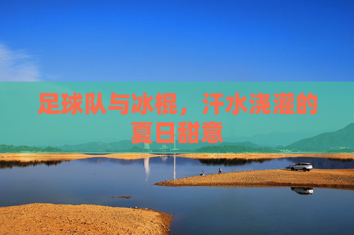 足球队与冰棍,汗水浇灌的夏日甜意