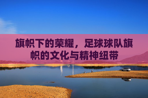 旗帜下的荣耀,足球球队旗帜的文化与精神纽带